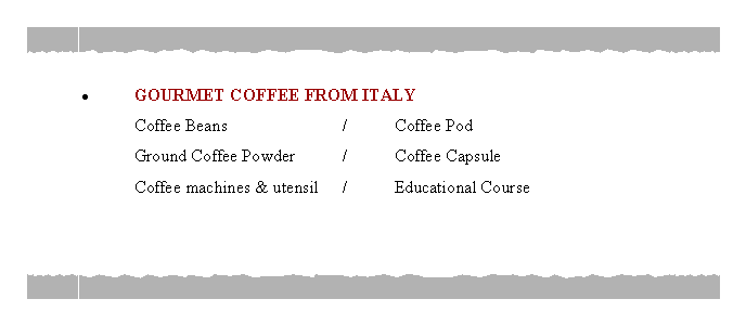 Text Box: GOURMET COFFEE FROM ITALY	Coffee Beans			/	Coffee Pod	Ground Coffee Powder	/	Coffee Capsule	Coffee machines & utensil	/ 	Educational Course
